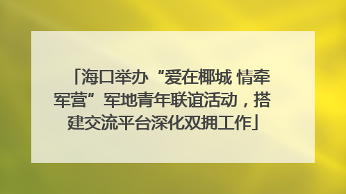 海口举办“爱在椰城 情牵军营”军地青年联谊活动，搭建交流平台深化双拥工作