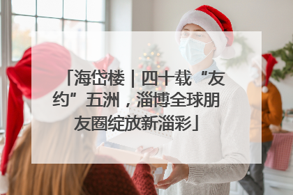 海岱楼｜四十载“友约”五洲，淄博全球朋友圈绽放新淄彩