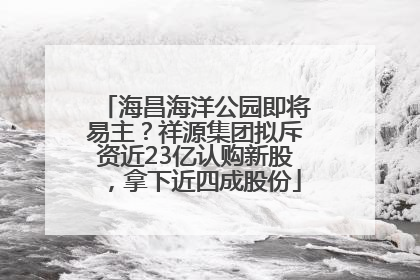 海昌海洋公园即将易主？祥源集团拟斥资近23亿认购新股，拿下近四成股份