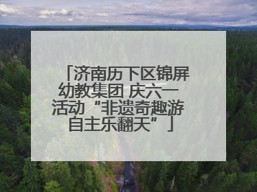 济南历下区锦屏幼教集团 庆六一活动“非遗奇趣游 自主乐翻天”
