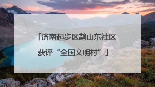 济南起步区鹊山东社区获评“全国文明村”