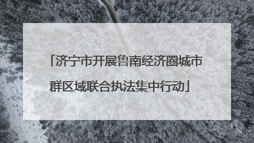 济宁市开展鲁南经济圈城市群区域联合执法集中行动