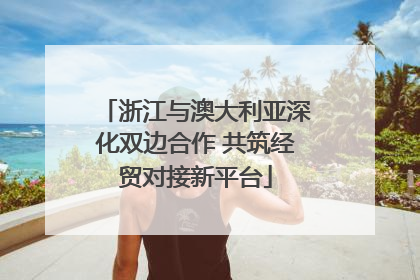 浙江与澳大利亚深化双边合作 共筑经贸对接新平台