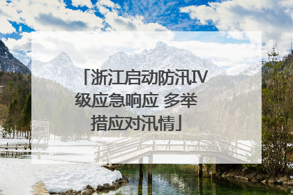 浙江启动防汛Ⅳ级应急响应 多举措应对汛情