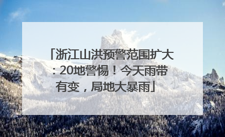 浙江山洪预警范围扩大：20地警惕！今天雨带有变，局地大暴雨