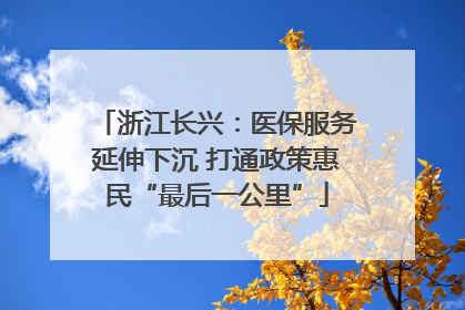 浙江长兴：医保服务延伸下沉 打通政策惠民“最后一公里”
