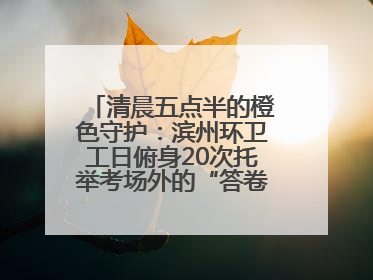 清晨五点半的橙色守护：滨州环卫工日俯身20次托举考场外的“答卷尊严”