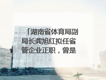 湖南省体育局副局长龚旭红拟任省管企业正职，曾是赛艇亚运冠军