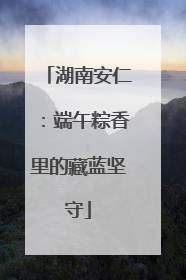湖南安仁：端午粽香里的藏蓝坚守