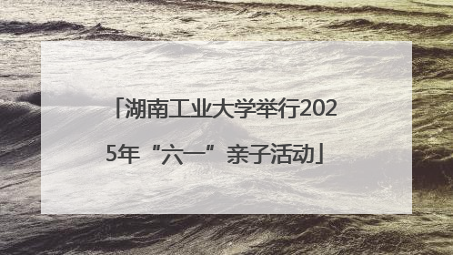 湖南工业大学举行2025年“六一”亲子活动