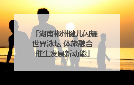 湖南郴州健儿闪耀世界泳坛 体旅融合催生发展新动能