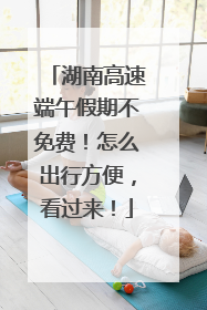 湖南高速端午假期不免费！怎么出行方便，看过来！