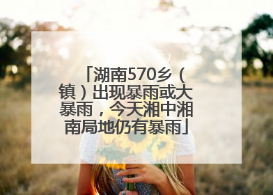 湖南570乡（镇）出现暴雨或大暴雨，今天湘中湘南局地仍有暴雨