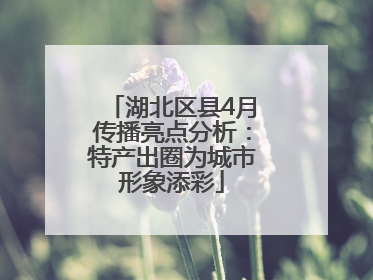 湖北区县4月传播亮点分析：特产出圈为城市形象添彩