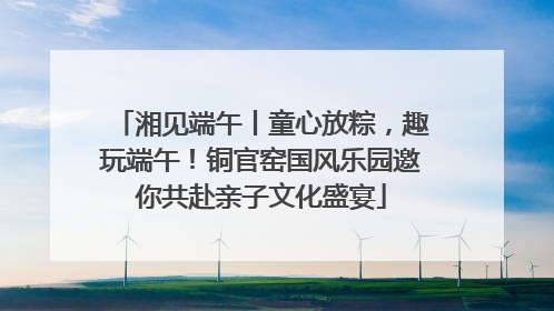 湘见端午丨童心放粽，趣玩端午！铜官窑国风乐园邀你共赴亲子文化盛宴