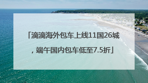 滴滴海外包车上线11国26城，端午国内包车低至7.5折