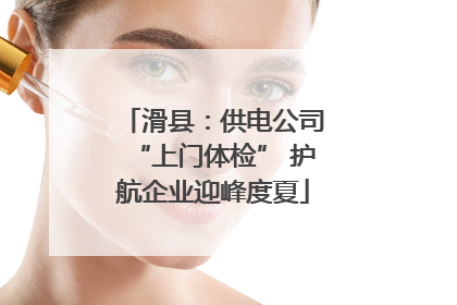 滑县：供电公司“上门体检” 护航企业迎峰度夏