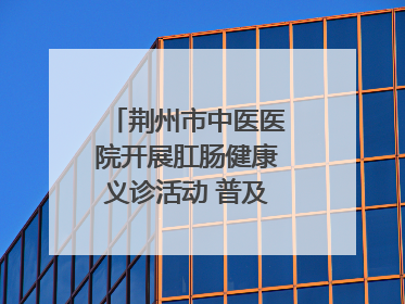 荆州市中医医院开展肛肠健康义诊活动 普及“三早”理念 传递健康生活