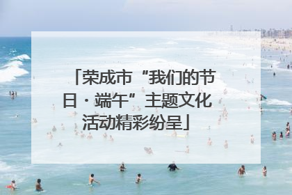 荣成市“我们的节日・端午”主题文化活动精彩纷呈