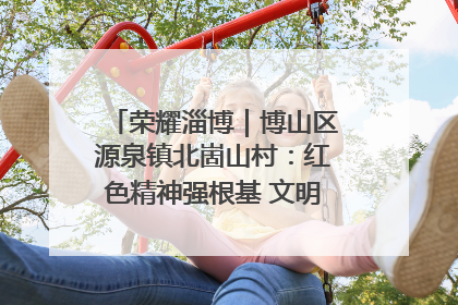 荣耀淄博｜博山区源泉镇北崮山村：红色精神强根基 文明新风润山乡