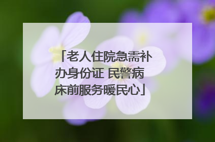 老人住院急需补办身份证 民警病床前服务暖民心