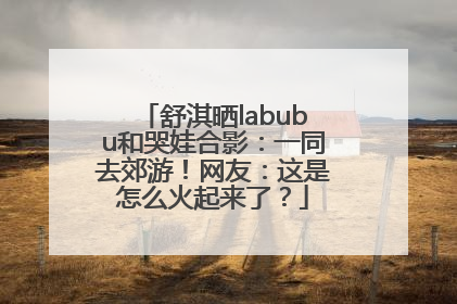 舒淇晒labubu和哭娃合影：一同去郊游！网友：这是怎么火起来了？