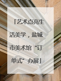 艺术点亮生活美学，盐城市美术馆“订单式”办展