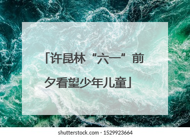许昆林“六一”前夕看望少年儿童