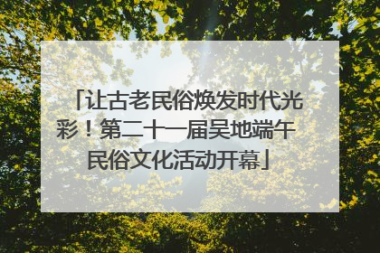 让古老民俗焕发时代光彩！第二十一届吴地端午民俗文化活动开幕
