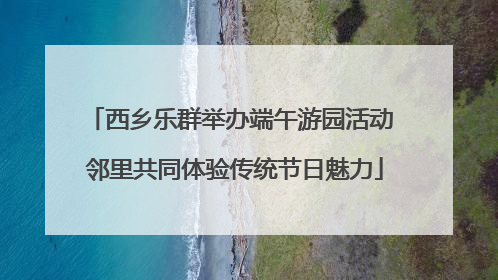 西乡乐群举办端午游园活动 邻里共同体验传统节日魅力