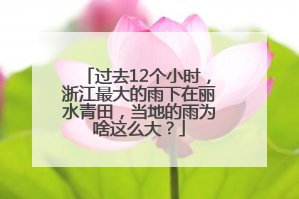 过去12个小时，浙江最大的雨下在丽水青田，当地的雨为啥这么大？