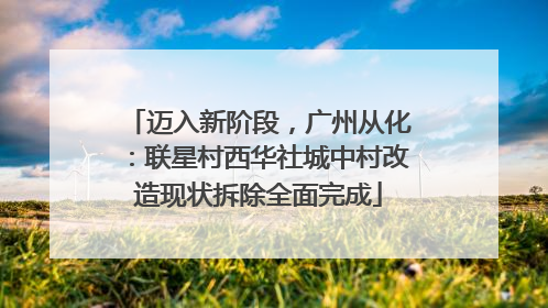 迈入新阶段，广州从化：联星村西华社城中村改造现状拆除全面完成