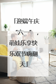 迎端午庆“六一”，萌娃乐享快乐双节嗨翻天