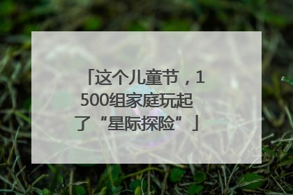 这个儿童节，1500组家庭玩起了“星际探险”