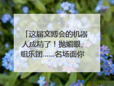这届文博会的机器人成精了！抛媚眼、组乐团……名场面你pick谁？