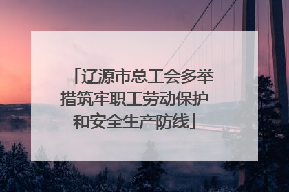 辽源市总工会多举措筑牢职工劳动保护和安全生产防线