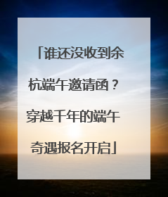 谁还没收到余杭端午邀请函？穿越千年的端午奇遇报名开启