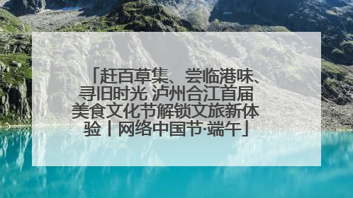 赶百草集、尝临港味、寻旧时光 泸州合江首届美食文化节解锁文旅新体验丨网络中国节·端午