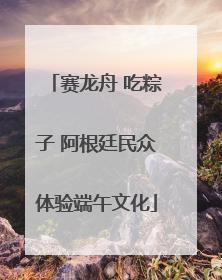赛龙舟 吃粽子 阿根廷民众体验端午文化