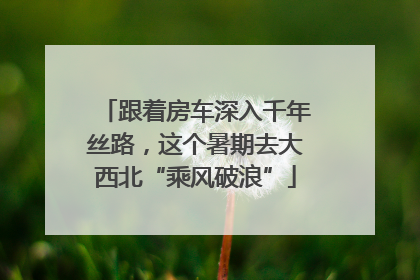 跟着房车深入千年丝路，这个暑期去大西北“乘风破浪”
