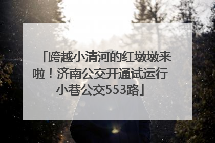 跨越小清河的红墩墩来啦！济南公交开通试运行小巷公交553路