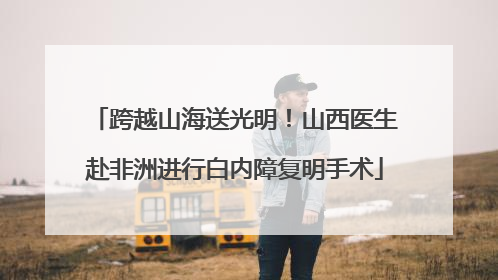 跨越山海送光明！山西医生赴非洲进行白内障复明手术