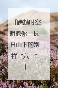跨越时空拥抱你—抗日山下的别样“六一”