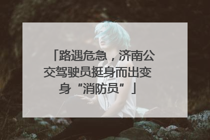 路遇危急，济南公交驾驶员挺身而出变身“消防员”