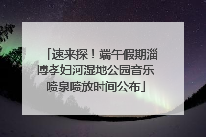 速来探！端午假期淄博孝妇河湿地公园音乐喷泉喷放时间公布