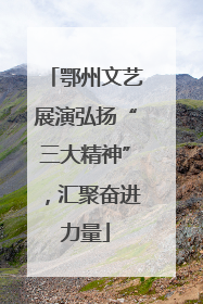 鄂州文艺展演弘扬“三大精神”，汇聚奋进力量