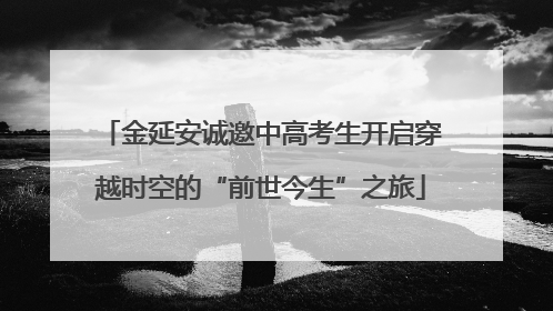 金延安诚邀中高考生开启穿越时空的“前世今生”之旅