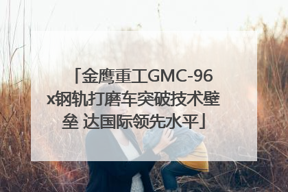 金鹰重工GMC-96x钢轨打磨车突破技术壁垒 达国际领先水平