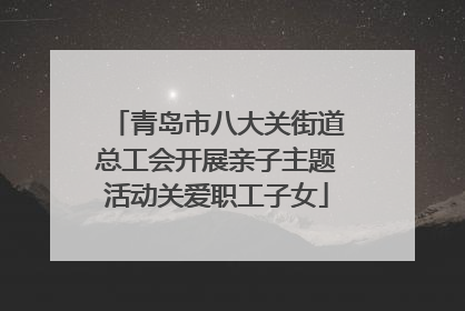 青岛市八大关街道总工会开展亲子主题活动关爱职工子女