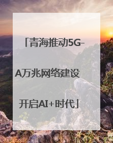 青海推动5G-A万兆网络建设 开启AI+时代